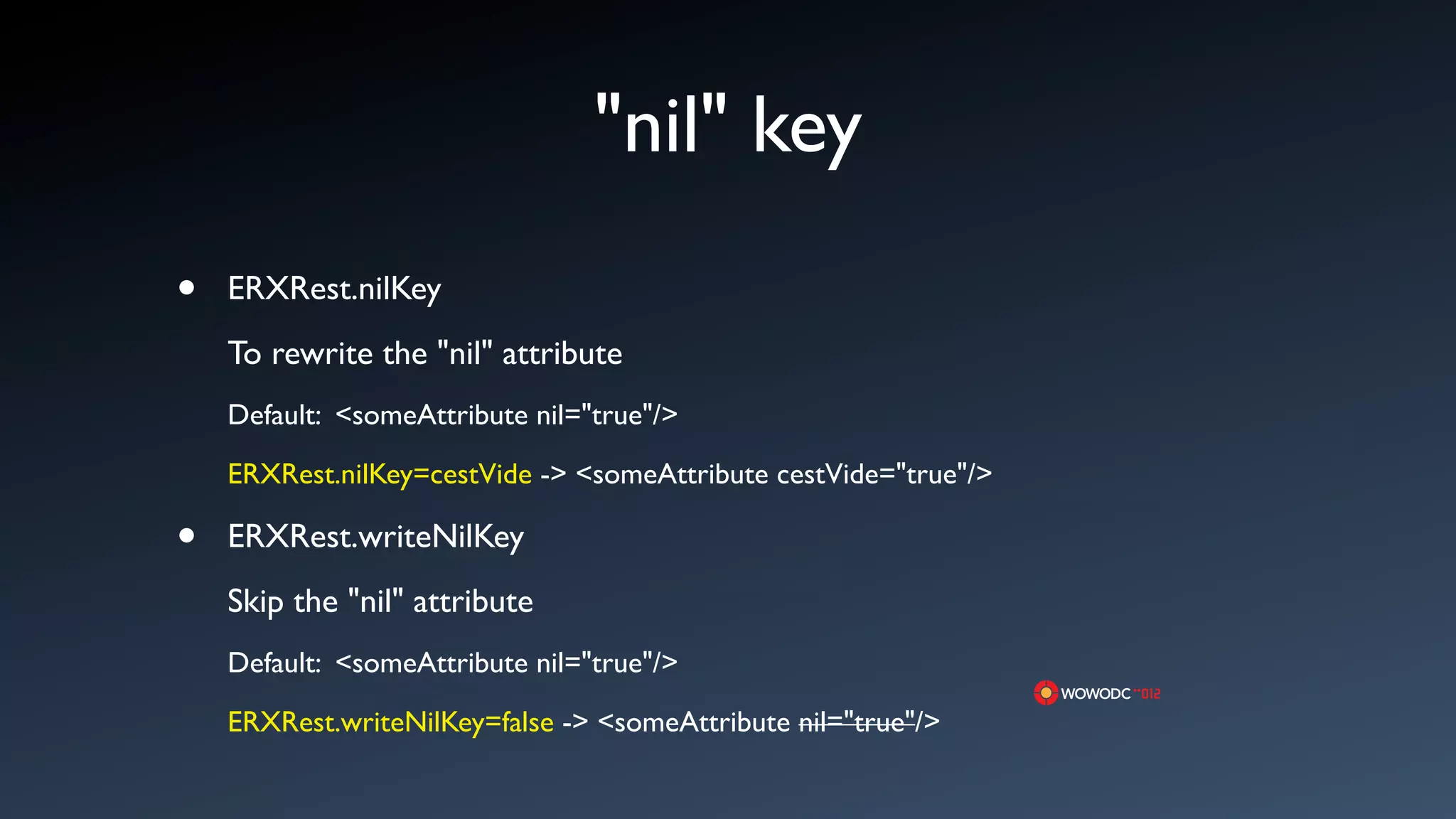 "nil" key
&bull;   ERXRest.nilKey
    To rewrite the "nil" attribute
    Default: <someAttribute nil="true"/>

    ERXRest.nilKey=cestVide -> <someAttribute cestVide="true"/>

&bull;   ERXRest.writeNilKey
    Skip the "nil" attribute
    Default: <someAttribute nil="true"/>

    ERXRest.writeNilKey=false -> <someAttribute nil="true"/>
 