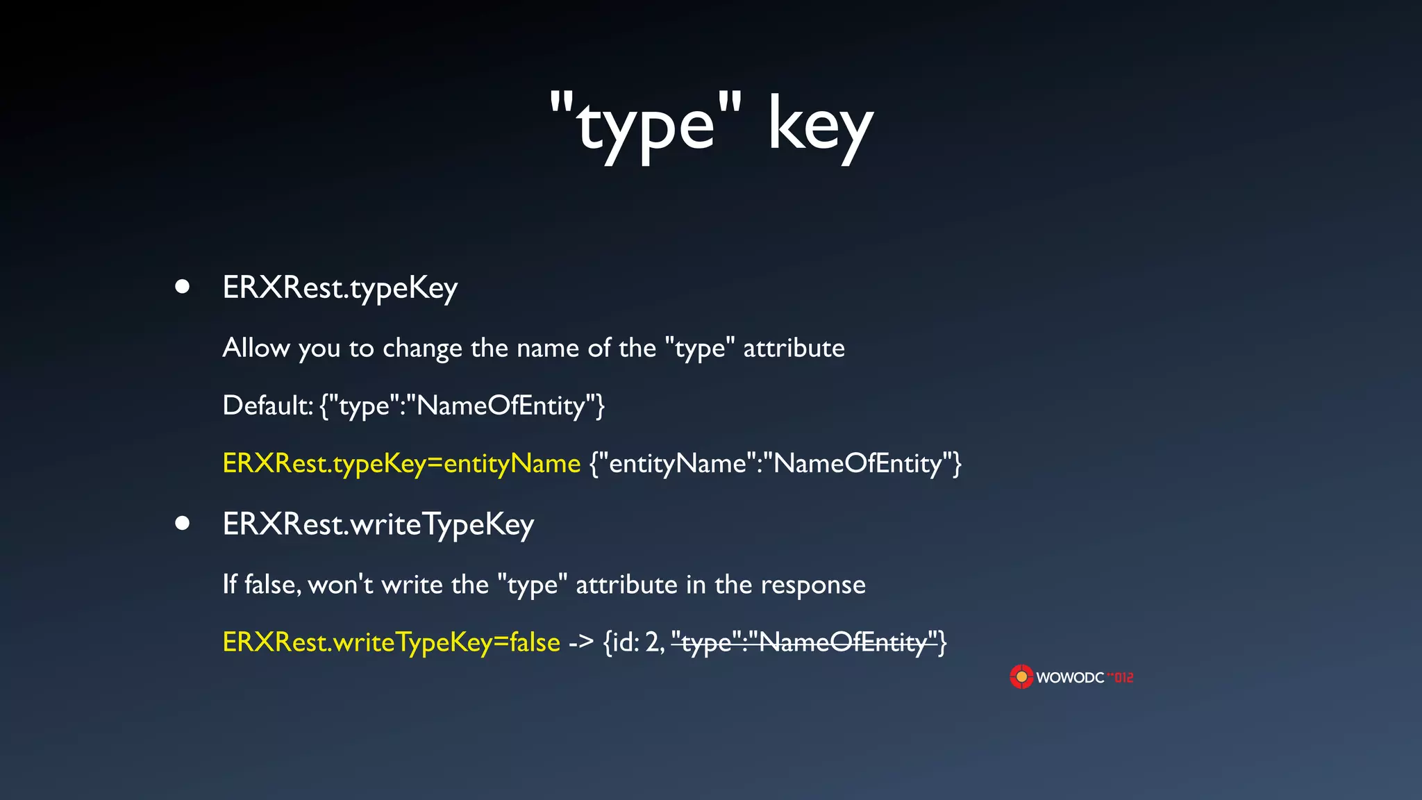 "type" key
&bull;   ERXRest.typeKey
    Allow you to change the name of the "type" attribute

    Default: {"type":"NameOfEntity"}

    ERXRest.typeKey=entityName {"entityName":"NameOfEntity"}

&bull;   ERXRest.writeTypeKey
    If false, won't write the "type" attribute in the response

    ERXRest.writeTypeKey=false -> {id: 2, "type":"NameOfEntity"}
 