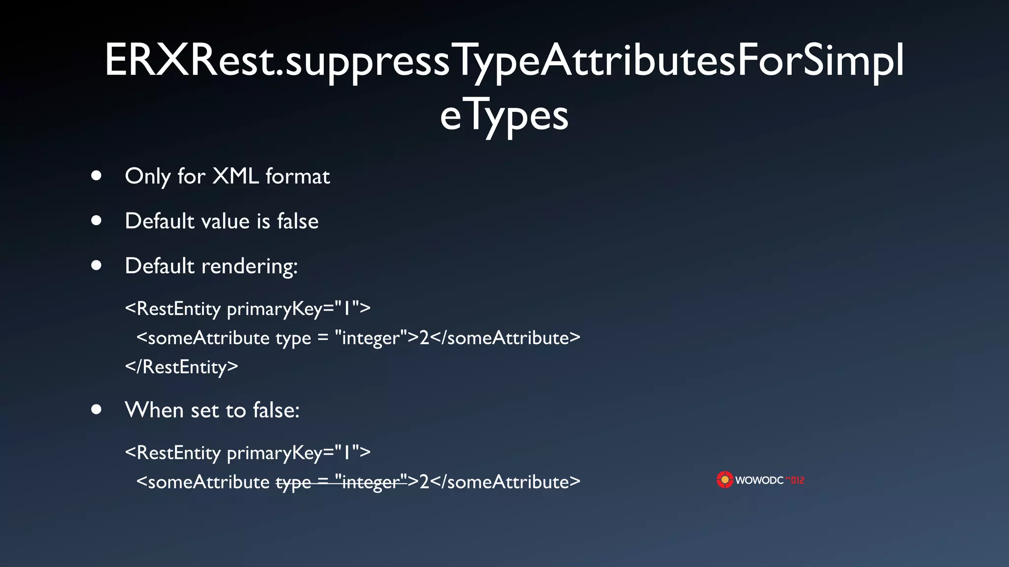 ERXRest.suppressTypeAttributesForSimpl
                   eTypes
&bull;   Only for XML format

&bull;   Default value is false

&bull;   Default rendering:
    <RestEntity primaryKey="1">
     <someAttribute type = "integer">2</someAttribute>
    </RestEntity>

&bull;   When set to false:
    <RestEntity primaryKey="1">
     <someAttribute type = "integer">2</someAttribute>
 
