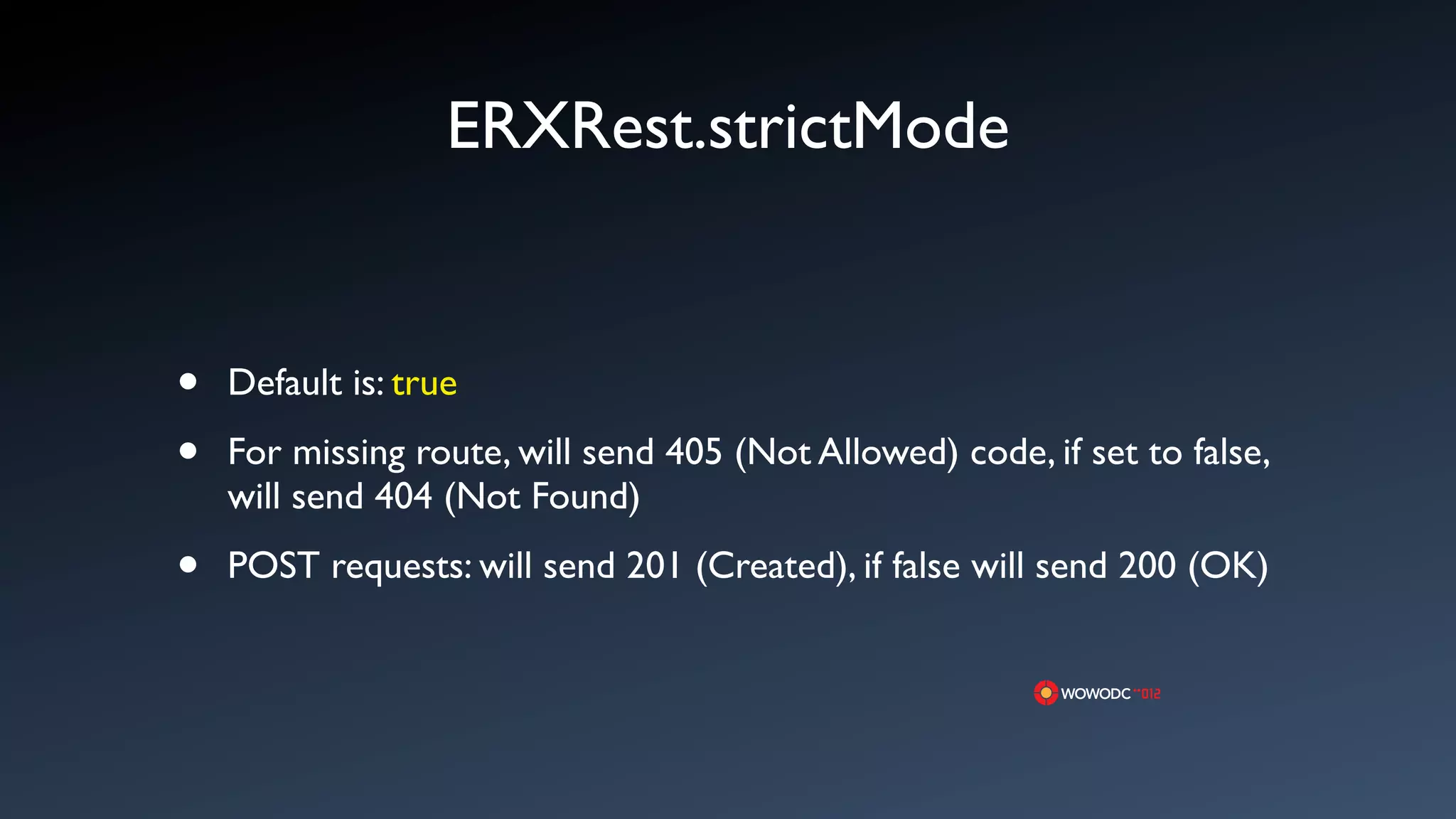 ERXRest.strictMode


&bull;   Default is: true

&bull;   For missing route, will send 405 (Not Allowed) code, if set to false,
    will send 404 (Not Found)

&bull;   POST requests: will send 201 (Created), if false will send 200 (OK)
 