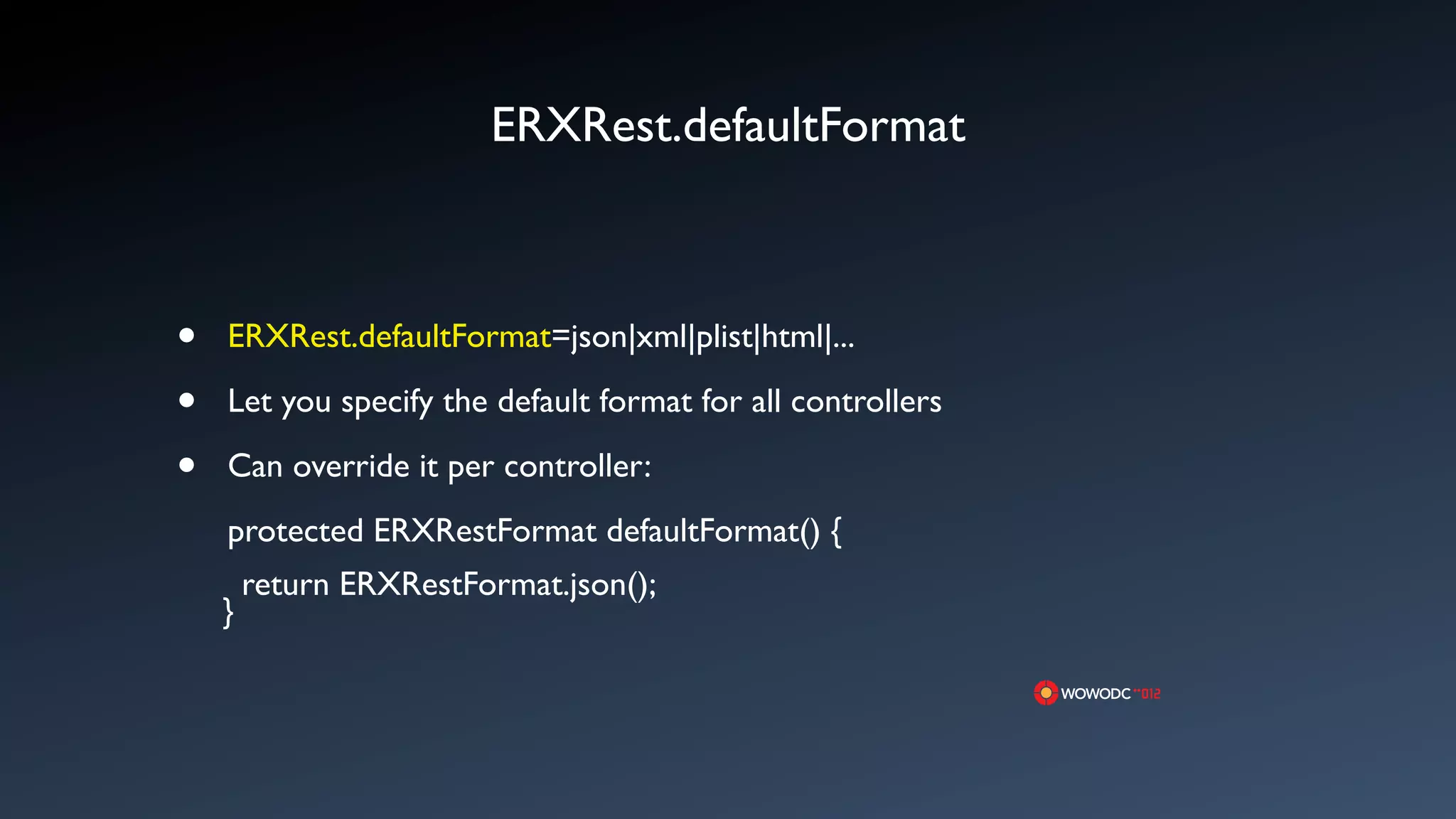 ERXRest.defaultFormat



&bull;   ERXRest.defaultFormat=json|xml|plist|html|...

&bull;   Let you specify the default format for all controllers

&bull;   Can override it per controller:
    protected ERXRestFormat defaultFormat() {
        return ERXRestFormat.json();
    }
 