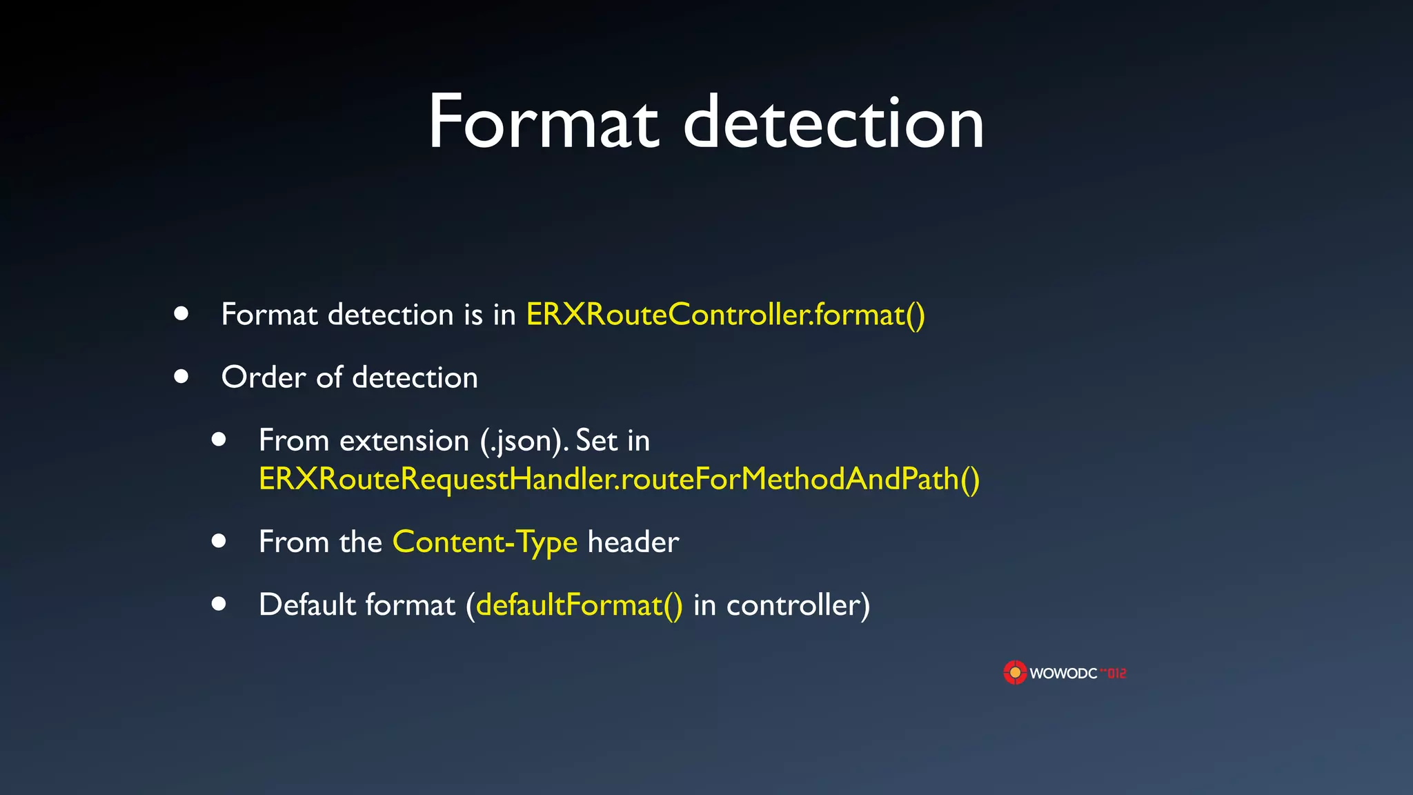 Format detection

&bull;   Format detection is in ERXRouteController.format()

&bull;   Order of detection

    &bull;   From extension (.json). Set in
        ERXRouteRequestHandler.routeForMethodAndPath()

    &bull;   From the Content-Type header

    &bull;   Default format (defaultFormat() in controller)
 