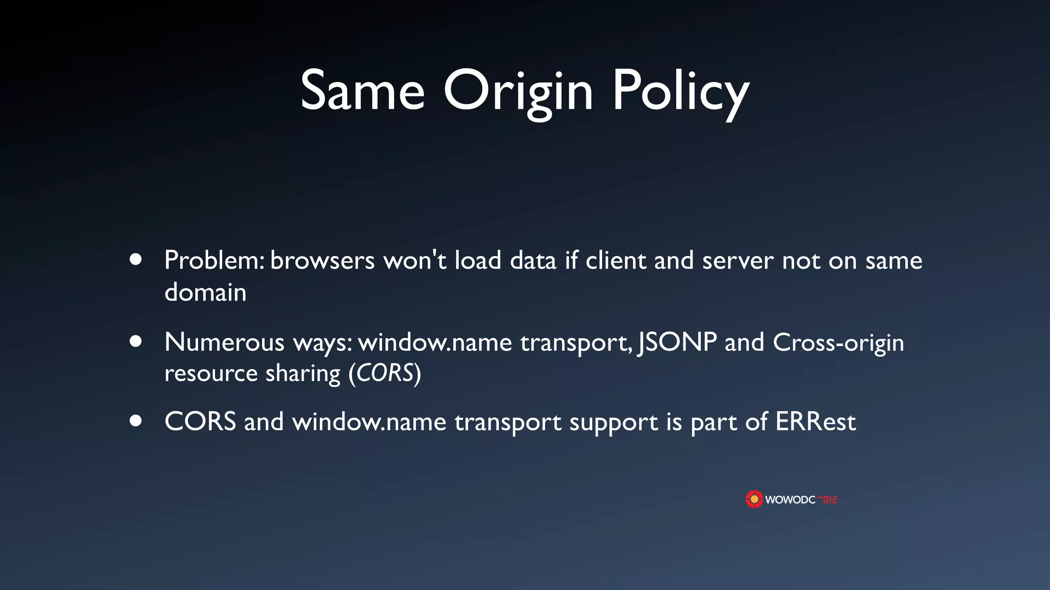 Same Origin Policy

&bull;   Problem: browsers won't load data if client and server not on same
    domain

&bull;   Numerous ways: window.name transport, JSONP and Cross-origin
    resource sharing (CORS)

&bull;   CORS and window.name transport support is part of ERRest
 