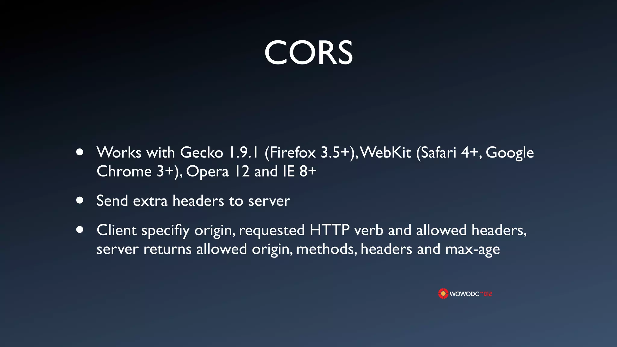 CORS

&bull;   Works with Gecko 1.9.1 (Firefox 3.5+), WebKit (Safari 4+, Google
    Chrome 3+), Opera 12 and IE 8+

&bull;   Send extra headers to server

&bull;   Client speciﬁy origin, requested HTTP verb and allowed headers,
    server returns allowed origin, methods, headers and max-age
 