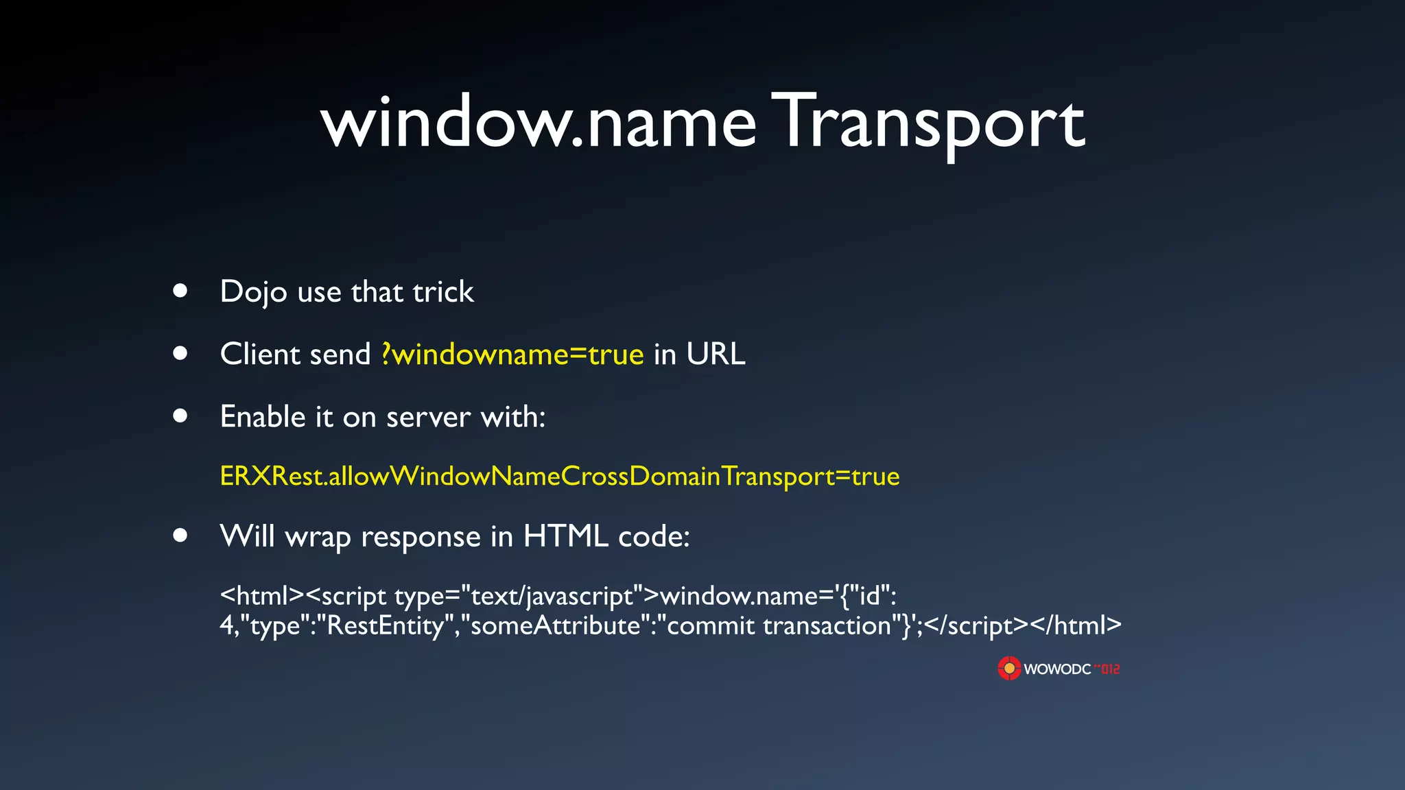 window.name Transport

&bull;   Dojo use that trick

&bull;   Client send ?windowname=true in URL

&bull;   Enable it on server with:
    ERXRest.allowWindowNameCrossDomainTransport=true

&bull;   Will wrap response in HTML code:
    <html><script type="text/javascript">window.name='{"id":
    4,"type":"RestEntity","someAttribute":"commit transaction"}';</script></html>
 