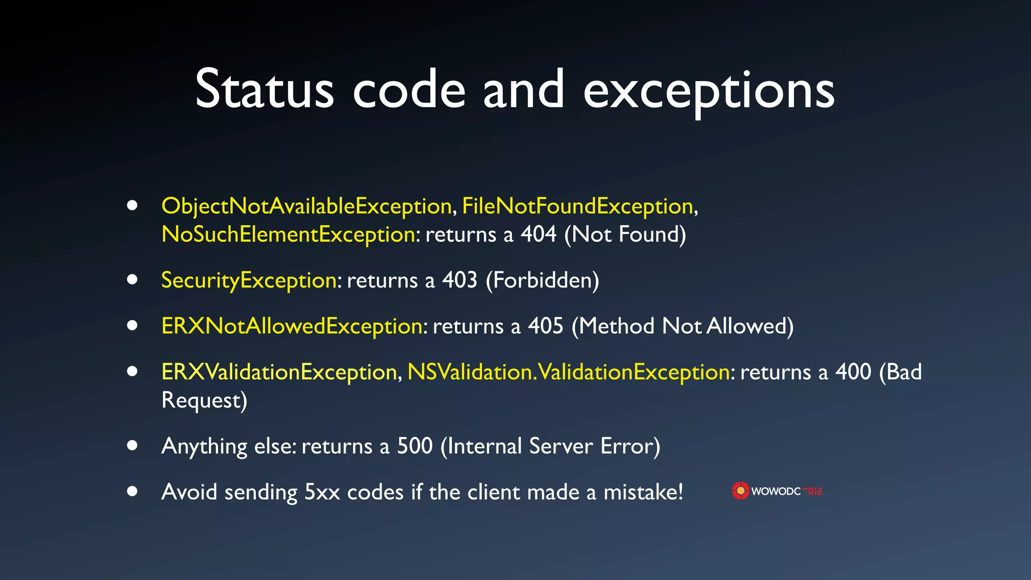 Status code and exceptions
&bull;   ObjectNotAvailableException, FileNotFoundException,
    NoSuchElementException: returns a 404 (Not Found)

&bull;   SecurityException: returns a 403 (Forbidden)

&bull;   ERXNotAllowedException: returns a 405 (Method Not Allowed)

&bull;   ERXValidationException, NSValidation.ValidationException: returns a 400 (Bad
    Request)

&bull;   Anything else: returns a 500 (Internal Server Error)

&bull;   Avoid sending 5xx codes if the client made a mistake!
 