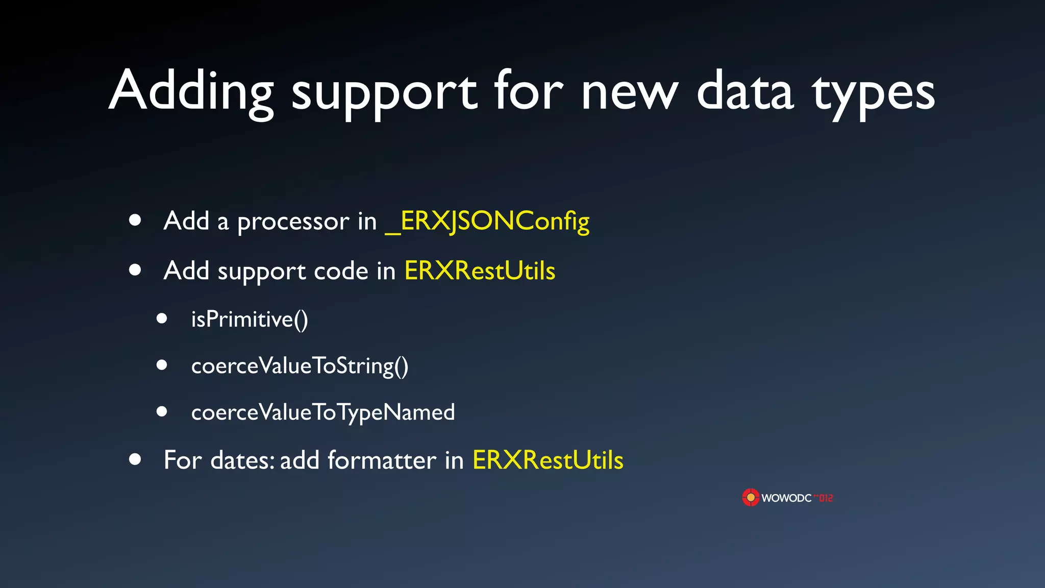 Adding support for new data types

&bull;   Add a processor in _ERXJSONConﬁg

&bull;   Add support code in ERXRestUtils
    &bull;   isPrimitive()

    &bull;   coerceValueToString()

    &bull;   coerceValueToTypeNamed

&bull;   For dates: add formatter in ERXRestUtils
 