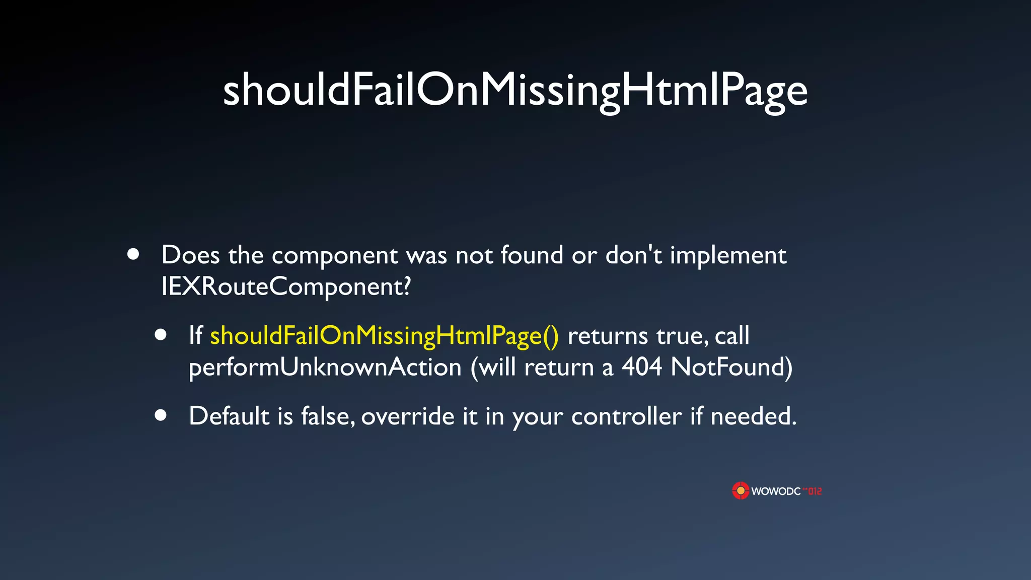 shouldFailOnMissingHtmlPage


&bull;   Does the component was not found or don't implement
    IEXRouteComponent?

    &bull;   If shouldFailOnMissingHtmlPage() returns true, call
        performUnknownAction (will return a 404 NotFound)

    &bull;   Default is false, override it in your controller if needed.
 