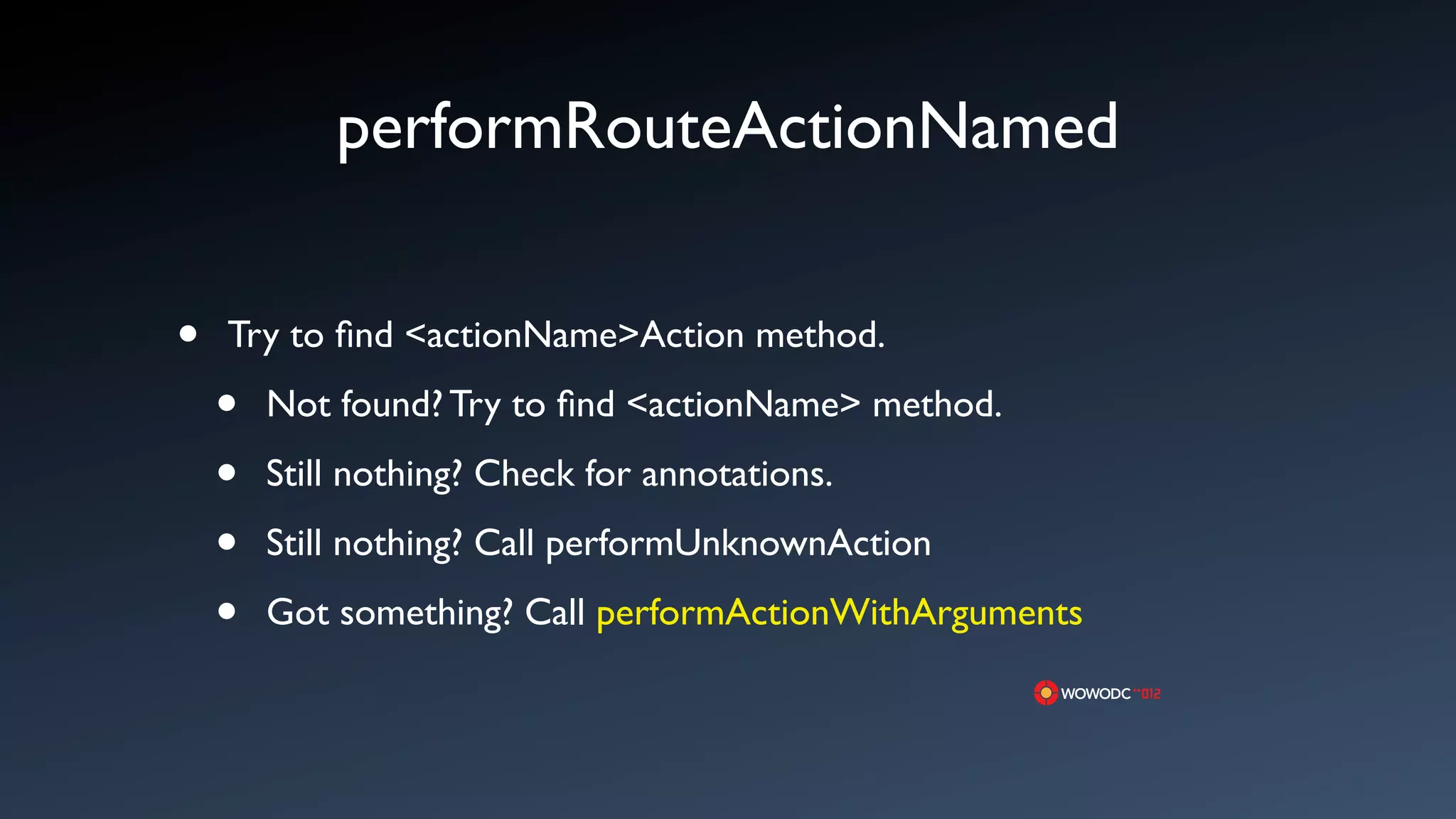 performRouteActionNamed


&bull;   Try to ﬁnd <actionName>Action method.

    &bull;   Not found? Try to ﬁnd <actionName> method.

    &bull;   Still nothing? Check for annotations.

    &bull;   Still nothing? Call performUnknownAction

    &bull;   Got something? Call performActionWithArguments
 