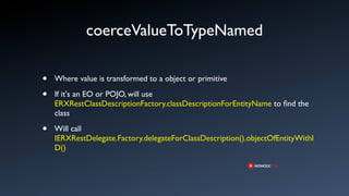coerceValueToTypeNamed

•   Where value is transformed to a object or primitive

•   If it's an EO or POJO, will use
    ERXRestClassDescriptionFactory.classDescriptionForEntityName to ﬁnd the
    class

•   Will call
    IERXRestDelegate.Factory.delegateForClassDescription().objectOfEntityWithI
    D()
 