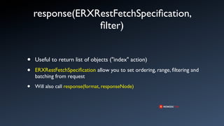 response(ERXRestFetchSpeciﬁcation,
                 ﬁlter)


•   Useful to return list of objects ("index" action)
•   ERXRestFetchSpeciﬁcation allow you to set ordering, range, ﬁltering and
    batching from request

•   Will also call response(format, responseNode)
 