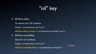 "nil" key
•   ERXRest.nilKey
    To rewrite the "nil" attribute
    Default: <someAttribute nil="true"/>

    ERXRest.nilKey=cestVide -> <someAttribute cestVide="true"/>

•   ERXRest.writeNilKey
    Skip the "nil" attribute
    Default: <someAttribute nil="true"/>

    ERXRest.writeNilKey=false -> <someAttribute nil="true"/>
 