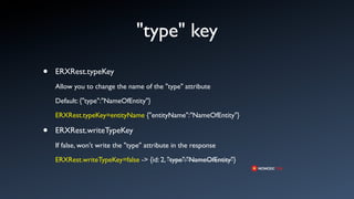 "type" key
•   ERXRest.typeKey
    Allow you to change the name of the "type" attribute

    Default: {"type":"NameOfEntity"}

    ERXRest.typeKey=entityName {"entityName":"NameOfEntity"}

•   ERXRest.writeTypeKey
    If false, won't write the "type" attribute in the response

    ERXRest.writeTypeKey=false -> {id: 2, "type":"NameOfEntity"}
 