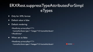 ERXRest.suppressTypeAttributesForSimpl
                   eTypes
•   Only for XML format

•   Default value is false

•   Default rendering:
    <RestEntity primaryKey="1">
     <someAttribute type = "integer">2</someAttribute>
    </RestEntity>

•   When set to false:
    <RestEntity primaryKey="1">
     <someAttribute type = "integer">2</someAttribute>
 