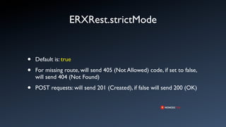ERXRest.strictMode


•   Default is: true

•   For missing route, will send 405 (Not Allowed) code, if set to false,
    will send 404 (Not Found)

•   POST requests: will send 201 (Created), if false will send 200 (OK)
 