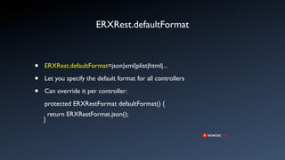 ERXRest.defaultFormat



•   ERXRest.defaultFormat=json|xml|plist|html|...

•   Let you specify the default format for all controllers

•   Can override it per controller:
    protected ERXRestFormat defaultFormat() {
        return ERXRestFormat.json();
    }
 