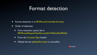 Format detection

•   Format detection is in ERXRouteController.format()

•   Order of detection

    •   From extension (.json). Set in
        ERXRouteRequestHandler.routeForMethodAndPath()

    •   From the Content-Type header

    •   Default format (defaultFormat() in controller)
 