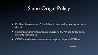 Same Origin Policy

•   Problem: browsers won't load data if client and server not on same
    domain

•   Numerous ways: window.name transport, JSONP and Cross-origin
    resource sharing (CORS)

•   CORS and window.name transport support is part of ERRest
 