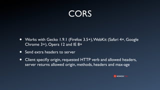 CORS

•   Works with Gecko 1.9.1 (Firefox 3.5+), WebKit (Safari 4+, Google
    Chrome 3+), Opera 12 and IE 8+

•   Send extra headers to server

•   Client speciﬁy origin, requested HTTP verb and allowed headers,
    server returns allowed origin, methods, headers and max-age
 