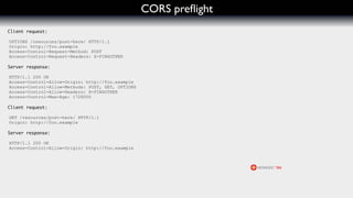 CORS preﬂight
Client request:

OPTIONS /resources/post-here/ HTTP/1.1
Origin: http://foo.example
Access-Control-Request-Method: POST
Access-Control-Request-Headers: X-PINGOTHER

Server response:

HTTP/1.1 200 OK
Access-Control-Allow-Origin: http://foo.example
Access-Control-Allow-Methods: POST, GET, OPTIONS
Access-Control-Allow-Headers: X-PINGOTHER
Access-Control-Max-Age: 1728000

Client request:

GET /resources/post-here/ HTTP/1.1
Origin: http://foo.example

Server response:

HTTP/1.1 200 OK
Access-Control-Allow-Origin: http://foo.example
 