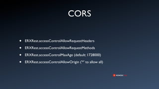 CORS

•   ERXRest.accessControlAllowRequestHeaders

•   ERXRest.accessControlAllowRequestMethods

•   ERXRest.accessControlMaxAge (default: 1728000)

•   ERXRest.accessControlAllowOrigin ('*' to allow all)
 