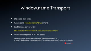 window.name Transport

•   Dojo use that trick

•   Client send ?windowname=true in URL

•   Enable it on server with:
    ERXRest.allowWindowNameCrossDomainTransport=true

•   Will wrap response in HTML code:
    <html><script type="text/javascript">window.name='{"id":
    4,"type":"RestEntity","someAttribute":"commit transaction"}';</script></html>
 