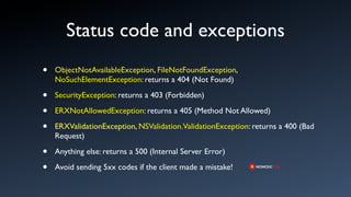 Status code and exceptions
•   ObjectNotAvailableException, FileNotFoundException,
    NoSuchElementException: returns a 404 (Not Found)

•   SecurityException: returns a 403 (Forbidden)

•   ERXNotAllowedException: returns a 405 (Method Not Allowed)

•   ERXValidationException, NSValidation.ValidationException: returns a 400 (Bad
    Request)

•   Anything else: returns a 500 (Internal Server Error)

•   Avoid sending 5xx codes if the client made a mistake!
 