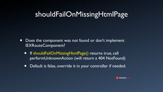 shouldFailOnMissingHtmlPage


•   Does the component was not found or don't implement
    IEXRouteComponent?

    •   If shouldFailOnMissingHtmlPage() returns true, call
        performUnknownAction (will return a 404 NotFound)

    •   Default is false, override it in your controller if needed.
 