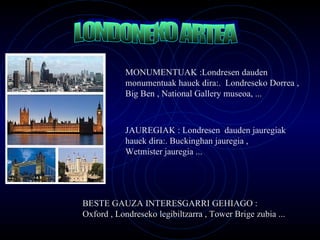 LONDONEKO ARTEA MONUMENTUAK : Londresen dauden monumentuak hauek dira:.  Londreseko Dorrea , Big Ben , National Gallery museoa, ... JAUREGIAK :  Londresen  dauden jauregiak hauek dira:.  Buckinghan jauregia , Wetmister jauregia ... BESTE GAUZA INTERESGARRI GEHIAGO : Oxford , Londreseko legibiltzarra , Tower Brige zubia ... 