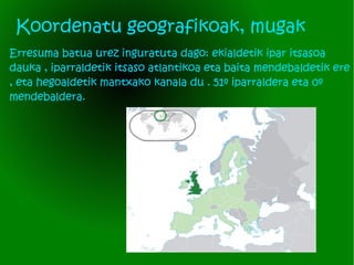 Koordenatu geografikoak, mugak Erresuma batua urez inguratuta dago: ekialdetik ipar itsasoa dauka , iparraldetik itsaso atlantikoa eta baita mendebaldetik ere , eta hegoaldetik mantxako kanala du . 51º iparraldera eta 0º mendebaldera.  