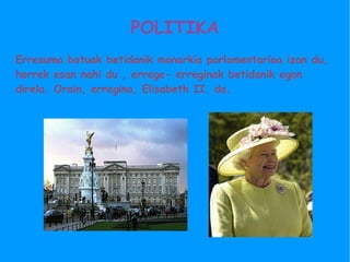 POLITIKA Erresuma batuak betidanik monarkia parlamentarioa izan du, horrek esan nahi du , errege- erreginak betidanik egon direla. Orain, erregina, Elisabeth II. da. 