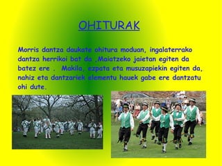OHITURAK Morris dantza daukate ohitura moduan, ingalaterrako dantza herrikoi bat da ,Maiatzeko jaietan egiten da batez ere .  Makila, ezpata eta musuzapiekin egiten da, nahiz eta dantzariek elementu hauek gabe ere dantzatu ohi dute. 