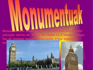 Monumentu asko daude Big Ben-a Londreseko Westminster jauregiko dorrea da. Erloju bat dauka 13,5 tonakoa.Erlojua hau da munduan dagoen lau aurpegiko erloju kanpaidun handiena.  Monumentuak  