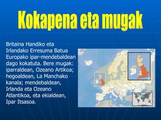 Britaina Handiko eta
Irlandako Erresuma Batua
Europako ipar-mendebaldean
dago kokatuta. Bere mugak:
iparraldean, Ozeano Artikoa;
hegoaldean, La Manchako
kanala; mendebaldean,
Irlanda eta Ozeano
Atlantikoa, eta ekialdean,
Ipar Itsasoa.
 