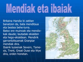 Britaina Handia bi zatitan
banatzen da, bata menditsua
eta bestea behe-lurra.
Batez ere muinoak eta mendix-
kak daude; lautadak ekialden
eta hego-ekialdean. Mendirik
garrantzitsuenak Granpiar
mendiak dira.
Ibairik luzeenak Severn, Tame-
sis, Trent, Great Ouse eta Wye
dira, orden honetan.
 