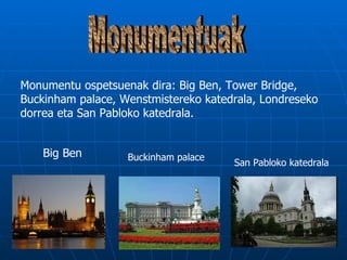 Monumentu ospetsuenak dira: Big Ben, Tower Bridge,
Buckinham palace, Wenstmistereko katedrala, Londreseko
dorrea eta San Pabloko katedrala.


    Big Ben        Buckinham palace
                                      San Pabloko katedrala
 