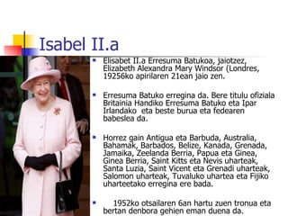 Isabel II.a
          Elisabet II.a Erresuma Batukoa, jaiotzez,
           Elizabeth Alexandra Mary Windsor (Londres,
           19256ko apirilaren 21ean jaio zen.

          Erresuma Batuko erregina da. Bere titulu ofiziala
           Britainia Handiko Erresuma Batuko eta Ipar
           Irlandako eta beste burua eta fedearen
           babeslea da.

          Horrez gain Antigua eta Barbuda, Australia,
           Bahamak, Barbados, Belize, Kanada, Grenada,
           Jamaika, Zeelanda Berria, Papua eta Ginea,
           Ginea Berria, Saint Kitts eta Nevis uharteak,
           Santa Luzia, Saint Vicent eta Grenadi uharteak,
           Salomon uharteak, Tuvaluko uhartea eta Fijiko
           uharteetako erregina ere bada.

            1952ko otsailaren 6an hartu zuen tronua eta
           bertan denbora gehien eman duena da.
 