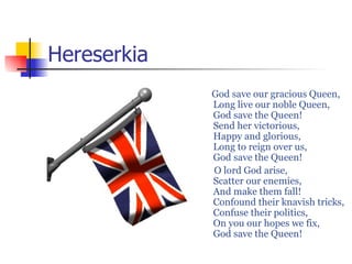 Hereserkia
             God save our gracious Queen,
             Long live our noble Queen,
             God save the Queen!
             Send her victorious,
             Happy and glorious,
             Long to reign over us,
             God save the Queen!
             O lord God arise,
             Scatter our enemies,
             And make them fall!
             Confound their knavish tricks,
             Confuse their politics,
             On you our hopes we fix,
             God save the Queen!
 