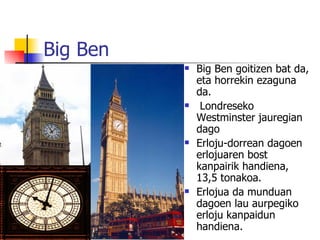 Big Ben
             Big Ben goitizen bat da,
              eta horrekin ezaguna
              da.
              Londreseko
              Westminster jauregian
              dago
             Erloju-dorrean dagoen
              erlojuaren bost
              kanpairik handiena,
              13,5 tonakoa.
             Erlojua da munduan
              dagoen lau aurpegiko
              erloju kanpaidun
              handiena.
 