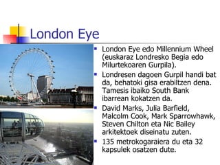 London Eye
            London Eye edo Millennium Wheel
             (euskaraz Londresko Begia edo
             Milurtekoaren Gurpila).
            Londresen dagoen Gurpil handi bat
             da, behatoki gisa erabiltzen dena.
             Tamesis ibaiko South Bank
             ibarrean kokatzen da.
            David Marks, Julia Barfield,
             Malcolm Cook, Mark Sparrowhawk,
             Steven Chilton eta Nic Bailey
             arkitektoek diseinatu zuten.
            135 metrokogaraiera du eta 32
             kapsulek osatzen dute.
 