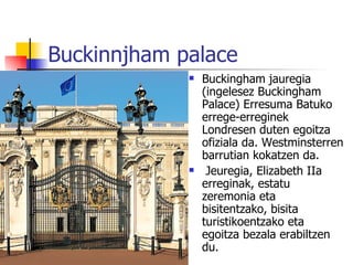 Buckinnjham palace
                Buckingham jauregia
                 (ingelesez Buckingham
                 Palace) Erresuma Batuko
                 errege-erreginek
                 Londresen duten egoitza
                 ofiziala da. Westminsterren
                 barrutian kokatzen da.
                 Jeuregia, Elizabeth IIa
                 erreginak, estatu
                 zeremonia eta
                 bisitentzako, bisita
                 turistikoentzako eta
                 egoitza bezala erabiltzen
                 du.
 