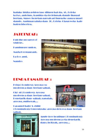 batuko bisita gehien jaso dituen bat da. 50. Urteko
kotxe, autobus, tranbia eta trolebusak daude ikusgai
bertan. Museo honetan garraioari buruzko gauza ugari
daude. Aspimarratuta dago 30. Urteko Glasgoweko kale
baten bisortea.
JATETXEAK:
Pub the prospect of
whit by.
Hamburger union.
Market restaurant.
La Loc and.
Nandos
DENDA FAMATUAK :
Evisu ( Londres): Arropa oso
modernoa dago bertan salgai.
Oki- ni ( Londres): Arropa
modernoa dago bertan salgai.
Denetarik dago salgai; zapatak,
arropa, pultserak…
Caramel baby & child
( Kensington): Umeentzako arropa dotorea dago bertan
salgai.
Apple tree boutique ( Kensington):
Arropa modernoa eta denetarik
dago; boltzak, arropa…
10
 