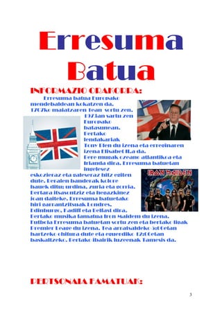 Erresuma
BatuaINFORMAZIO ORAKORRA:
Erresuma batua Europako
mendebaldean kokatzen da.
1707ko maiatzaren 1ean sortu zen.
1973an sartu zen
Europako
batasunean.
Bertako
lendakariak
Tony Blen du izena eta erreginaren
izena Elisabet II.a da.
Bere mugak ozeano atlantikoa eta
Irlanda dira. Erresuma batuetan
ingelesez
eskozieraz eta galeseraz hitz egiten
dute. Beraien banderak kolore
hauek ditu; urdina, zuria eta gorria.
Bertara itsasontziz eta hegazkinez
joan daiteke. Erresuma batuetako
hiri garrantzitsuak Londres,
Edinburgo, Kadiff eta Belfast dira.
Bertako musika famatua Iron Maidem du izena.
Futbola Erresuma batuetan sortu zen eta bertako ligak
Premier Leage du izena. Tea arratsaldeko 5:00etan
hartzeko ohitura dute eta eguerdiko 12:00etan
baskaltzeko. Bertako ibairik luzeenak Tamesis da.
PERTSONAIA FAMATUAK:
3
 