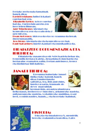 Bertako pertsonaia famatuak
hauek dira:
David Beckham: futbol jokalari
ospetsu bat zen.
Elizabeth Taylor: Actore ospetsu
bat da. 9 urterekin agertu zen
bere lehen filmean.
Amy Winehouse: Abeslari eta
konpositorea zen eta orain dela 2
urte hil zen.
Ewan McGregor: Aktorea da eta oso ezaguna da berak
duen famagatik.
Joss Stone: Abeslaria da eta konpositora ere bai.
Paul MaCartney: ingeles kantari eta musikagilea da.
BIDAIATZEKO DOKUMENTAZIOA ETA
IBILBIDEA:
Bidaiatzeko pasaportea edo NAN txartela behar da.
Hemendik bertara joateko, hegazkina Loiun hartu eta
bertaraino eramaten zaitu. Bertan autobusez, trenez
eta bizikletaz ibil daiteke.
JANARI TIPIKOA:
Erresuma batuetako janari
tipikoetako batzuk hauek
dira; Cumberlanzko
saltxitxa, tea, fish and chips,
ingelez gosaria, lenguado de
dover marrubiak
kremarekin, arrautza plantzara
beikonagas, berberecos y buccinos, arkumezko pastela,
gultzurrunezko pastela, yorkshirezko puddina, roast
beef, cornish pasties, haggis… eta horrelako hainbat.
HISTORIA:
Eskozia eta ingalaterra X. mendetik
berezko erakundea izan dira. Gales
4
 