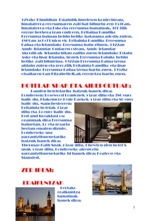 1284ko Rhuddlan Estatutik Ingelesen kontrolpean,
Ingalaterra erresumaren zati bat bihurtu zen 1536an.
Ingalaterra eta Eskozia erresuma banatuak, 1603tik
errege berbera izan ondoren, Britaina Handiko
Erresuma batuan behin betiko batasuna adostu zuten.
1800an Act of Union-ek Britainia Handiko Erresuma
Batua eta Irlandako Erresuma batu zituen. 1922an
Anglo-Irlandar Gudaren ostean, Anglo-irlandar
Akordioak Irlanda bitan zatitu zuen: Irlandako Estatu
Aske eta Ipar Irlanda, honek Erresuma Batuko behin
betiko zati bihurtua. 1927an Erresuma Batua izena
aldatu zuten eta geroztik Britainia Handiko eta Ipar
Irlandako Erresuma Batua izena hartu zuen. 1952ko
otsailaren 6an Elizabeth II.ak erregetza hartu zuen.
HOTELAK SPAK ETA AIREPORTUAK:
Dauden hoteletariko batzuk hauek dira;
Londresen: Rosewood Londonek 5 izar ditu eta 386 euro
balio du. Blakemore Hyde Parkek 5 izar ditu eta 86 euro
balio du. Manchesterren:
Britainia hotelak 3 izar
ditu eta 35 euro balio du.
Bed and breakfast oso
ezagunak dira Erresuma
batuetan. Lo eta gosaria
bertan ematen dizute.
Londreseko spa
garrantzitsuenetariko
batzuk hauek dira;
Thermae Bath Spak 4 izar ditu. Chewton glen hotel &
spak 5 izar ditu. Londreseko aireportu
garrantzitsuenetariko bi hauek dira; Heatrow eta
Stansted.
ZER IKUSI:
ERAIKUNTZAK
Bertako
eraikuntza
famatuak
hauek dira:
5
 