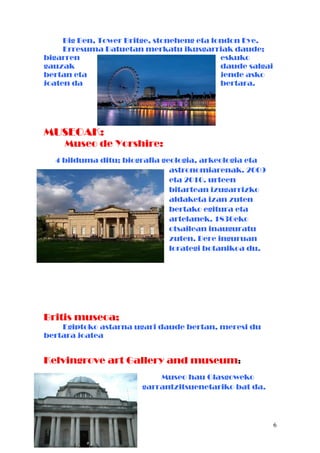 Big Ben, Tower Britge, stoneheng eta london Eye.
Erresuma Batuetan merkatu ikusgarriak daude;
bigarren eskuko
gauzak daude salgai
bertan eta jende asko
joaten da bertara.
MUSEOAK:
Museo de Yorshire:
4 bilduma ditu; biografia geologia, arkeologia eta
astronomiarenak. 2009
eta 2010. urteen
bitartean izugarrizko
aldaketa izan zuten
bertako egitura eta
artelanek. 1830eko
otsailean inauguratu
zuten. Bere inguruan
lorategi botanikoa du.
Britis museoa;
Egiptoko astarna ugari daude bertan, meresi du
bertara joatea
Kelvingrove art Gallery and museum:
Museo hau Glasgoweko
garrantzitsuenetariko bat da.
6
 