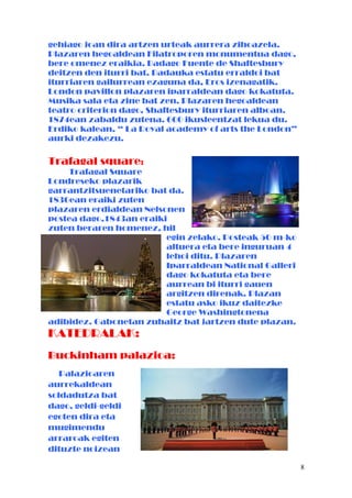 gehiago joan dira artzen urteak aurrera zihoazela.
Plazaren hegoaldean Filatroporen monumentua dago,
bere omenez eraikia. Badago Fuente de Shaftesbury
deitzen den iturri bat. Badauka estatu erraldoi bat
iturriaren gailurrean ezaguna da, Eros izenagatik.
London pavillon plazaren iparraldean dago kokatuta.
Musika sala eta zine bat zen. Plazaren hegoaldean
teatro criterion dago, Shaftesbury iturriaren alboan.
1874ean zabaldu zutena. 600 ikusleentzat lekua du.
Erdiko kalean, “ La Royal academy of arts the London”
aurki dezakezu.
Trafagal square:
Trafagal Square
Londreseko plazarik
garrantzitsuenetariko bat da.
1830ean eraiki zuten
plazaren erdialdean Nelsonen
postea dago,1843an eraiki
zuten beraren homenez, hil
egin zelako. Posteak 50 m-ko
altuera eta bere inguruan 4
lehoi ditu. Plazaren
Iparraldean National Galleri
dago kokatuta eta bere
aurrean bi iturri gauen
argitzen direnak. Plazan
estatu asko ikuz daitezke
George Washingtonena
adibidez. Gabonetan zuhaitz bat jartzen dute plazan.
KATEDRALAK:
Buckinham palazioa:
Palazioaren
aurrekaldean
soldadutza bat
dago, geldi-geldi
egoten dira eta
mugimendu
arraroak egiten
dituzte noizean
8
 