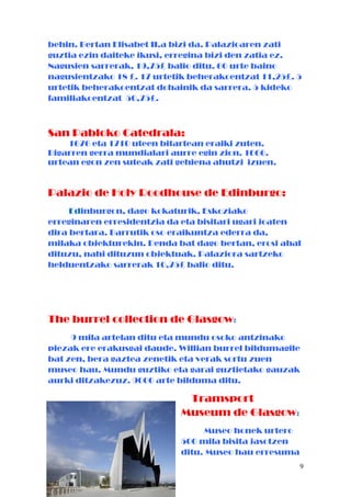 behin. Bertan Elisabet II.a bizi da. Palazioaren zati
guztia ezin daiteke ikusi, erregina bizi den zatia ez.
Nagusien sarrerak, 19,75£ balio ditu. 60 urte baino
nagusientzako 18 £. 17 urtetik beherakoentzat 11,25£. 5
urtetik beherakoentzat dohainik da sarrera. 5 kideko
familiakoentzat 50,75£.
San Pabloko Catedrala:
1676 eta 1710 uteen bitartean eraiki zuten.
Bigarren gerra mundialari aurre egin zion. 1666.
urtean egon zen suteak zati gehiena ahutzi izuen.
Palazio de Holy Roodhouse de Edinburgo:
Edinburgon, dago kokaturik, Eskoziako
erreginaren erresidentzia da eta bisitari ugari joaten
dira bertara. Barrutik oso eraikuntza ederra da,
milaka objekturekin. Denda bat dago bertan, erosi ahal
dituzu, nahi dituzun objektuak. Palaziora sartzeko
helduentzako sarrerak 10,75£ balio ditu.
The burrel collection de Glasgow:
9 mila artelan ditu eta mundu osoko antzinako
piezak ere erakusgai daude. Willian burrel bildumagile
bat zen, bera gaztea zenetik eta verak sortu zuen
museo hau. Mundu guztiko eta garai guztietako gauzak
aurki ditzakezuz. 9000 arte bilduma ditu.
Tramsport
Museum de Glasgow:
Museo honek urtero
500 mila bisita jasotzen
ditu. Museo hau erresuma
9
 