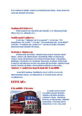 Erresuma Batuko museoen inguruan dago. Europarren
arteak daude bertan.
Natural History:
Dinosaurioen eskeletoak daude. Oso ikusgarriak
dira eta oso altuak ere.
National Gallery;
1510eko “dibujo de Leonardo”, 1450eko “El
bautismo de cristo” 1434ko “El matrimonio Arnolfini”
1884ko “Bañista de asnieres” eta horrelako kuadro
ikusgarriak daude bertan.
Science Museoa:
Bisitariak bertako ekintzetan parte hartu ahal
dute. Museoak dimentzio handiak ditu erakusgai.
Museo hau sientziari eta teknologiari dago eskainia.
Indiako sientzia ere badago ikusgai. Badago leku bat
Lauch Pad duena izena eta umeak bertako ekintzetan
parte hartu al dute, hegazkina gidatzea bezala.
Museo y galería nacional de Cardiff:
Arnold Dunbar Smithek eta Cecil Brewerrek
diseinatuta dago. Eraikuntza 1.912an hasi ziren
eraikitzen.
LEKUAK:
Picadilly Circus:
Londresen Kartel
erraldoi ugari daude.
Milaka denda daude,
egunero dago turistas
beteta. Lehenengo albiste
panelak, 1923an jarri
zituzten. Gero eta argi
7
 