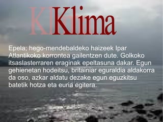 Epela; hego-mendebaldeko haizeek Ipar
Atlantikoko korrontea gailentzen dute. Golkoko
itsaslasterraren eraginak epeltasuna dakar. Egun
gehienetan hodeitsu, britainiar eguraldia aldakorra
da oso, azkar aldatu dezake egun eguzkitsu
batetik hotza eta euria egitera.
 